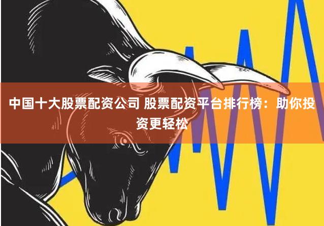 中国十大股票配资公司 股票配资平台排行榜：助你投资更轻松
