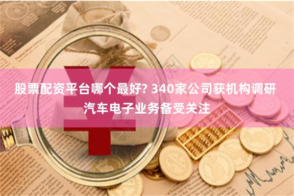 股票配资平台哪个最好? 340家公司获机构调研 汽车电子业务备受关注