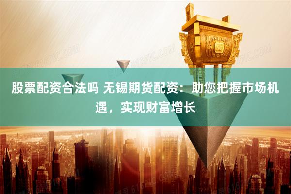 股票配资合法吗 无锡期货配资：助您把握市场机遇，实现财富增长