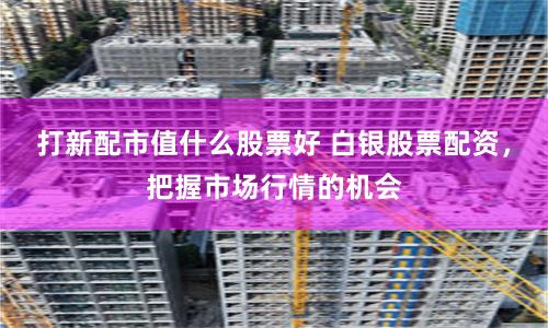 打新配市值什么股票好 白银股票配资，把握市场行情的机会