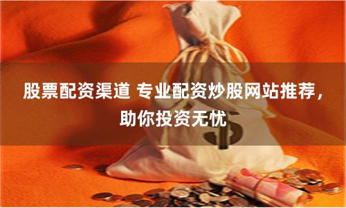 股票配资渠道 专业配资炒股网站推荐，助你投资无忧