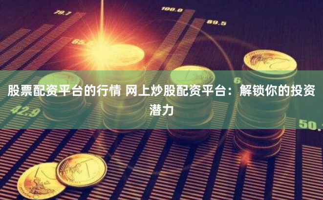 股票配资平台的行情 网上炒股配资平台：解锁你的投资潜力