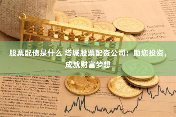 股票配债是什么 塔城股票配资公司：助您投资，成就财富梦想