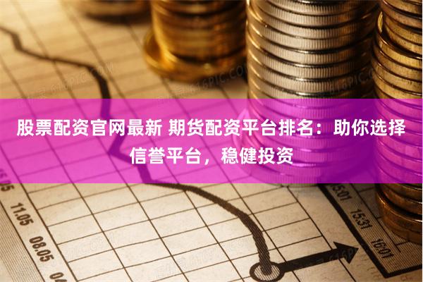 股票配资官网最新 期货配资平台排名：助你选择信誉平台，稳健投资