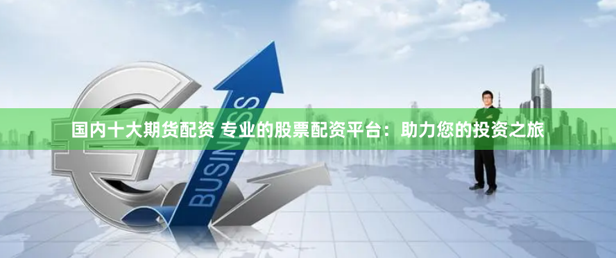 国内十大期货配资 专业的股票配资平台：助力您的投资之旅