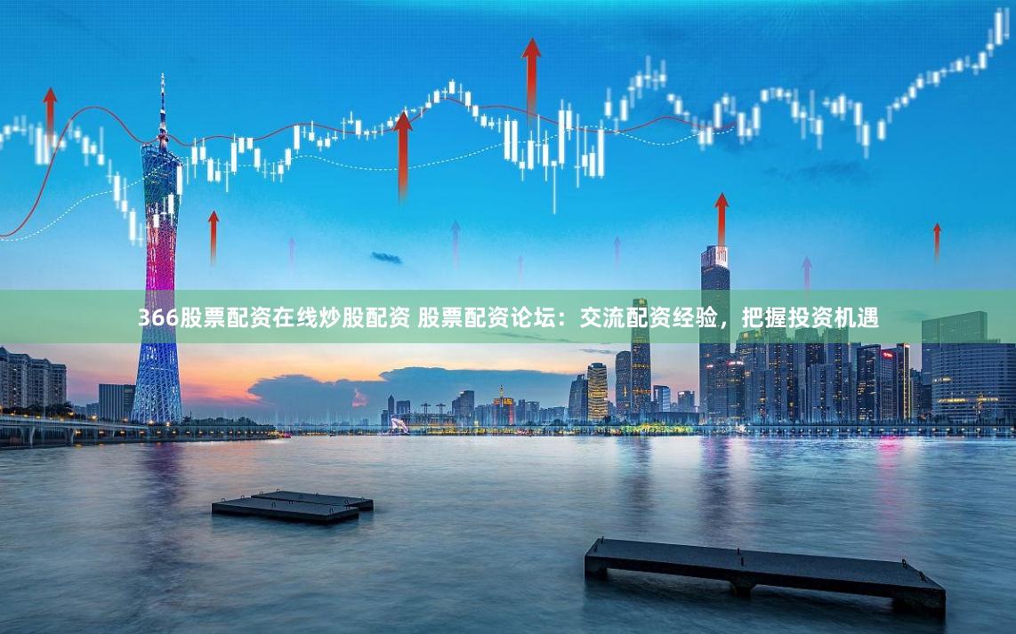 366股票配资在线炒股配资 股票配资论坛：交流配资经验，把握投资机遇