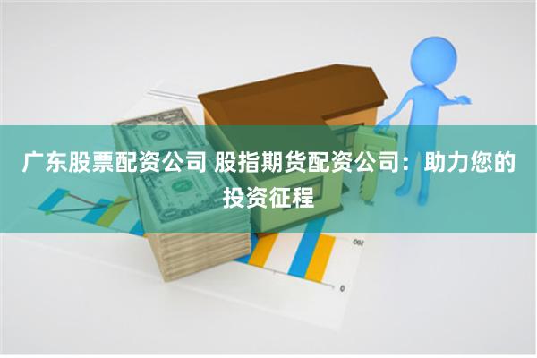 广东股票配资公司 股指期货配资公司：助力您的投资征程