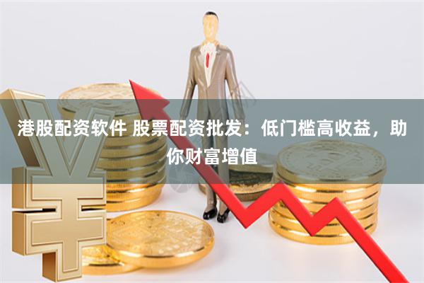 港股配资软件 股票配资批发：低门槛高收益，助你财富增值