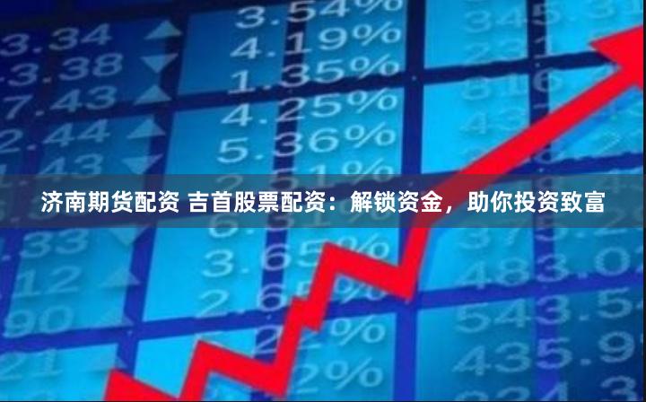 济南期货配资 吉首股票配资：解锁资金，助你投资致富