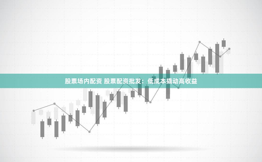 股票场内配资 股票配资批发：低成本撬动高收益