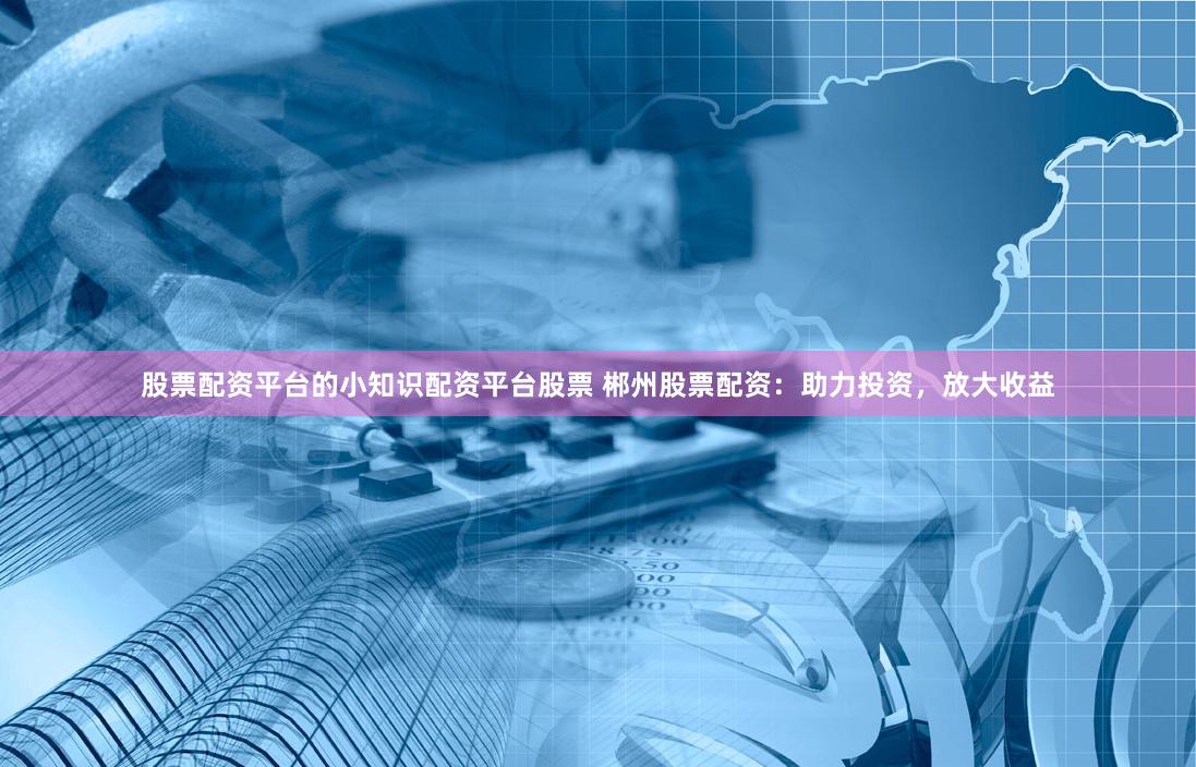 股票配资平台的小知识配资平台股票 郴州股票配资:助力投资,放大收益