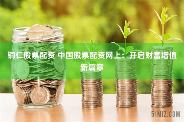 铜仁股票配资 中国股票配资网上：开启财富增值新篇章