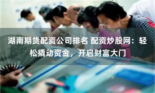 湖南期货配资公司排名 配资炒股网：轻松撬动资金，开启财富大门