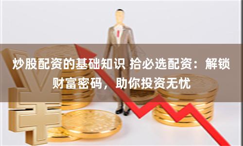 炒股配资的基础知识 拾必选配资：解锁财富密码，助你投资无忧