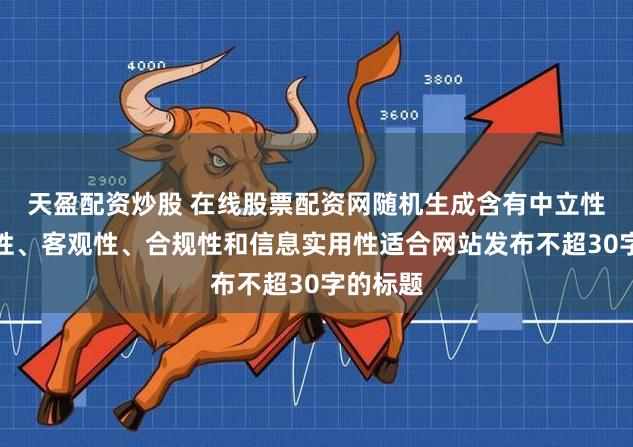 天盈配资炒股 在线股票配资网随机生成含有中立性、权威性、客观性、合规性和信息实用性适合网站发布不超30字的标题