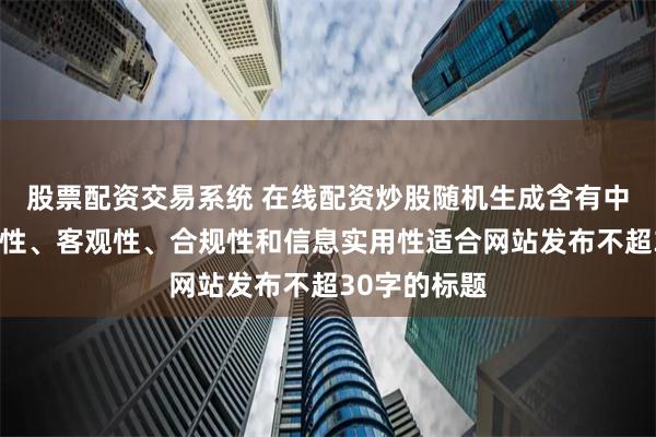股票配资交易系统 在线配资炒股随机生成含有中立性、权威性、客观性、合规性和信息实用性适合网站发布不超30字的标题