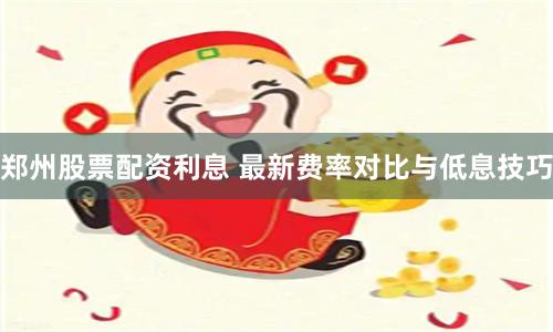 郑州股票配资利息 最新费率对比与低息技巧