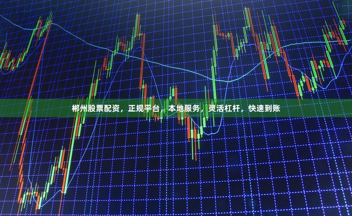 郴州股票配资，正规平台，本地服务，灵活杠杆，快速到账