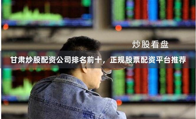 甘肃炒股配资公司排名前十，正规股票配资平台推荐