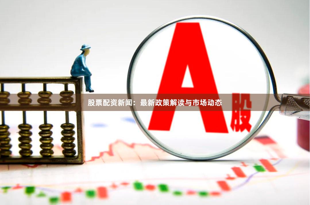 股票配资新闻：最新政策解读与市场动态