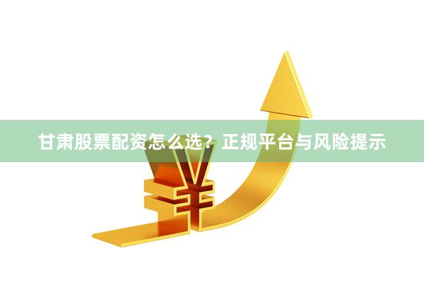 甘肃股票配资怎么选？正规平台与风险提示