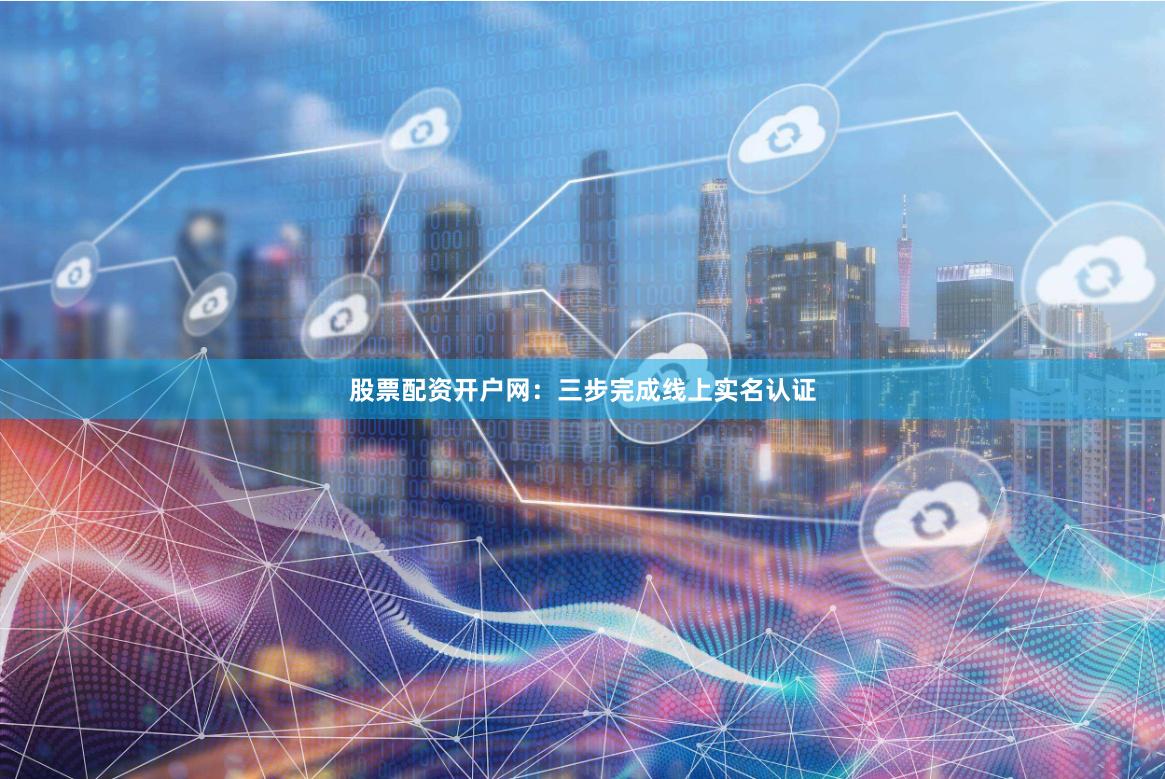 股票配资开户网：三步完成线上实名认证