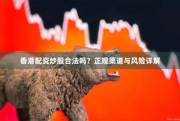 香港配资炒股合法吗？正规渠道与风险详解